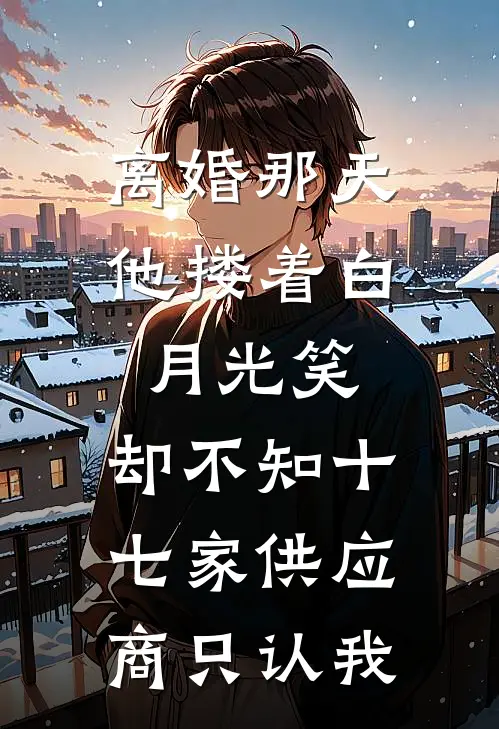 离婚那天他搂着白月光笑，却不知十七家供应商只认我