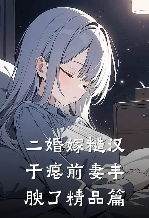 二婚嫁糙汉，干瘪前妻丰腴了精品篇