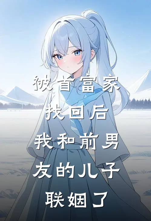 被首富家找回后，我和前男友的儿子联姻了