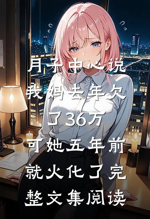 月子中心说我妈去年欠了36万，可她五年前就火化了完整文集阅读