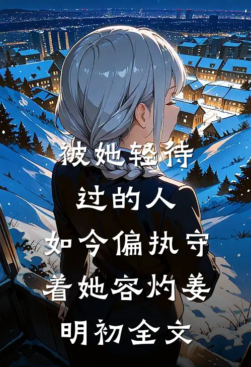 被她轻待过的人，如今偏执守着她容灼姜明初全文