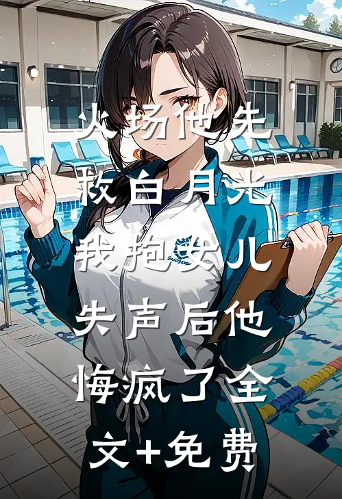 火场他先救白月光，我抱女儿失声后他悔疯了全文+免费