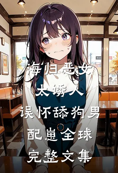 海归恶女太诱人，误怀舔狗男配崽全球完整文集