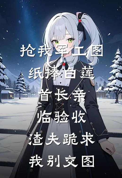 抢我军工图纸捧白莲，首长亲临验收，渣夫跪求我别交图