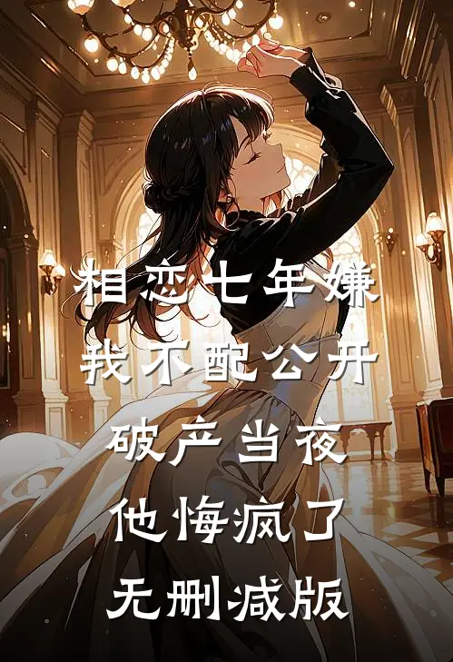 相恋七年嫌我不配公开，破产当夜他悔疯了无删减版
