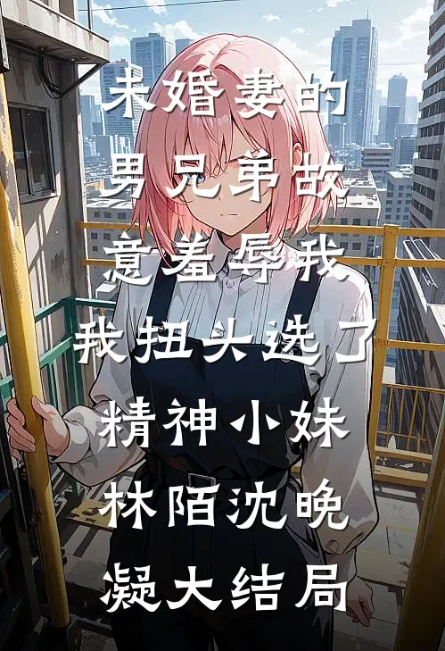 未婚妻的男兄弟故意羞辱我，我扭头选了精神小妹林陌沈晚凝大结局
