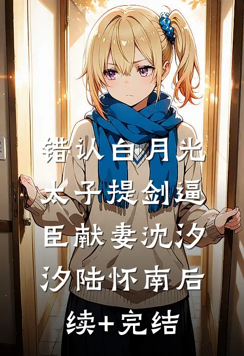 错认白月光，太子提剑逼臣献妻沈汐汐陆怀南后续+完结