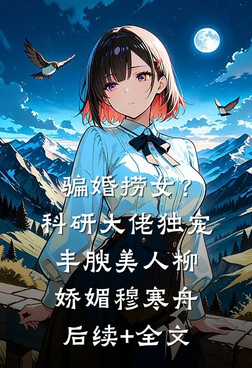 骗婚捞女？科研大佬独宠丰腴美人柳娇媚穆寒舟后续+全文