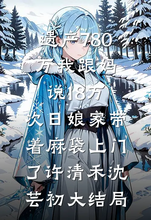 遗产780万我跟妈说18万，次日娘家带着麻袋上门了许清禾沈芸初大结局