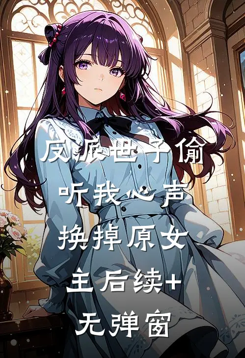 反派世子偷听我心声，换掉原女主后续+无弹窗