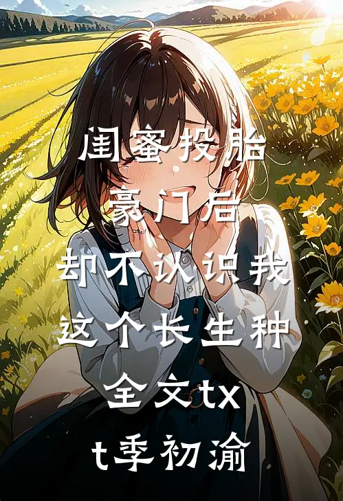 闺蜜投胎豪门后，却不认识我这个长生种全文txt季初渝