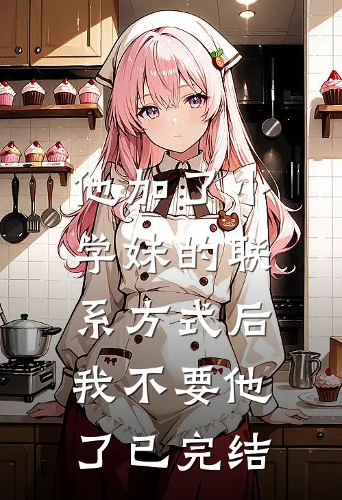 他加了小学妹的联系方式后，我不要他了已完结