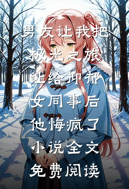男友让我把极光之旅让给抑郁女同事后，他悔疯了小说全文免费阅读