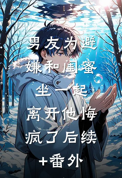 男友为避嫌和闺蜜坐一起，离开他悔疯了后续+番外