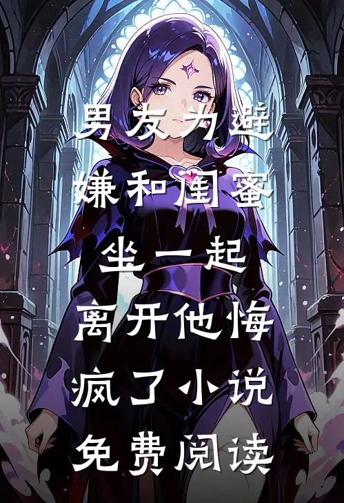 男友为避嫌和闺蜜坐一起，离开他悔疯了小说免费阅读