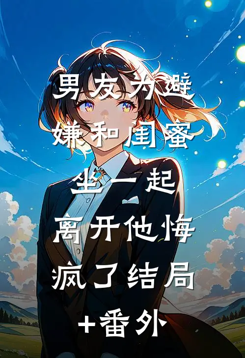 男友为避嫌和闺蜜坐一起，离开他悔疯了结局+番外