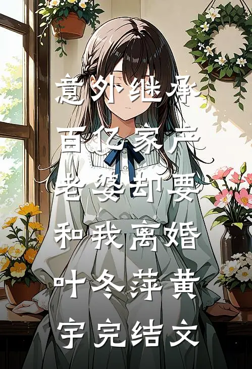 意外继承百亿家产，老婆却要和我离婚叶冬萍黄宇完结文