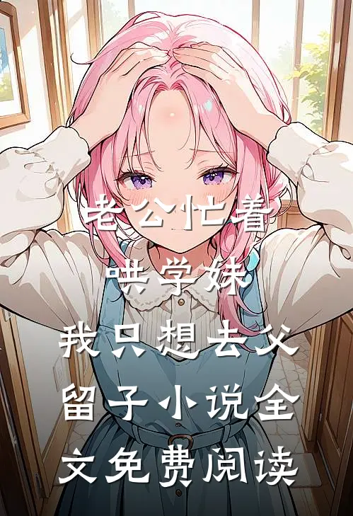 老公忙着哄学妹，我只想去父留子小说全文免费阅读