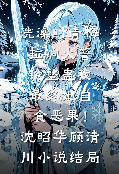 洗澡时青梅拉响火警铃整蛊我，最终她自食恶果！沈昭华顾清川小说结局