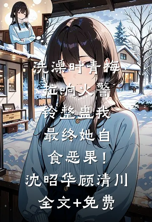 洗澡时青梅拉响火警铃整蛊我，最终她自食恶果！沈昭华顾清川全文+免费