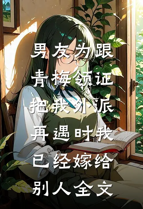 男友为跟青梅领证把我外派，再遇时我已经嫁给别人全文