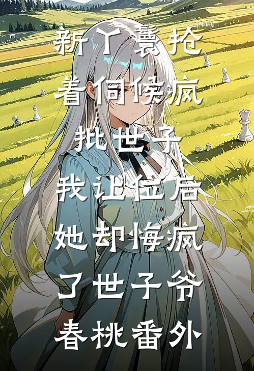 新丫鬟抢着伺候疯批世子，我让位后她却悔疯了世子爷春桃番外