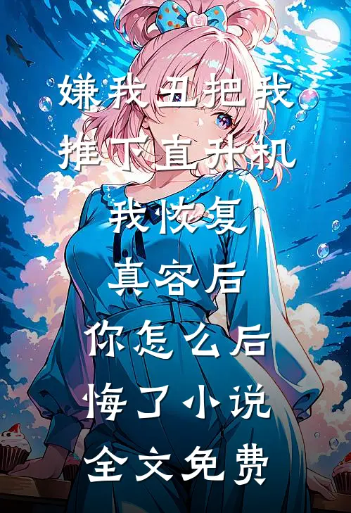 嫌我丑把我推下直升机，我恢复真容后，你怎么后悔了小说全文免费