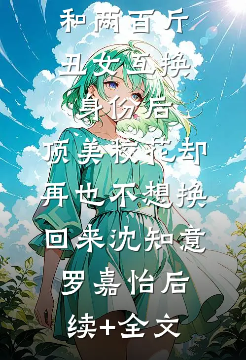 和两百斤丑女互换身份后，顶美校花却再也不想换回来沈知意罗嘉怡后续+全文
