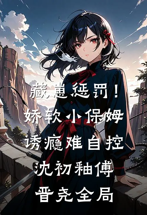 藏崽惩罚！娇软小保姆诱瘾难自控沈初釉傅晋尧全局