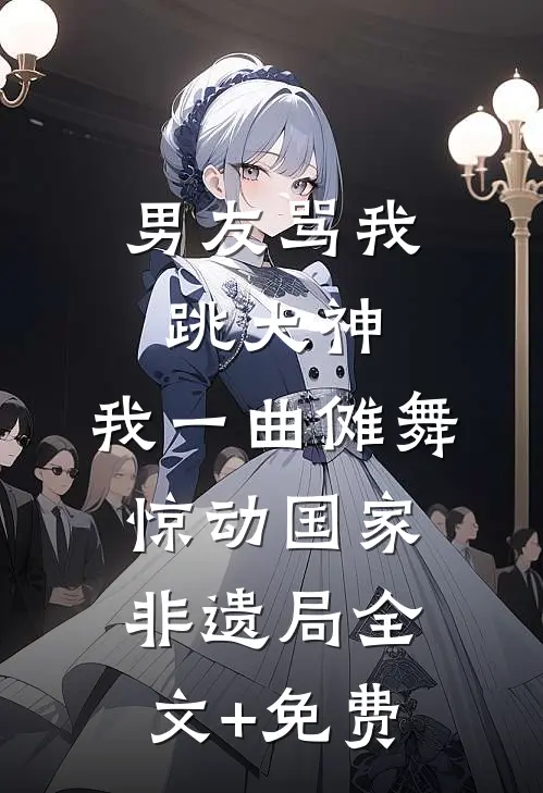 男友骂我跳大神，我一曲傩舞惊动国家非遗局全文+免费