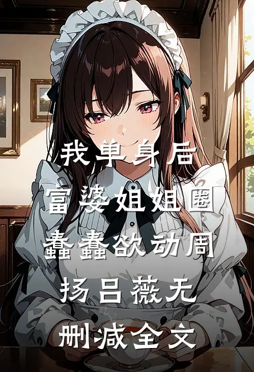 我单身后，富婆姐姐圈蠢蠢欲动周扬吕薇无删减全文