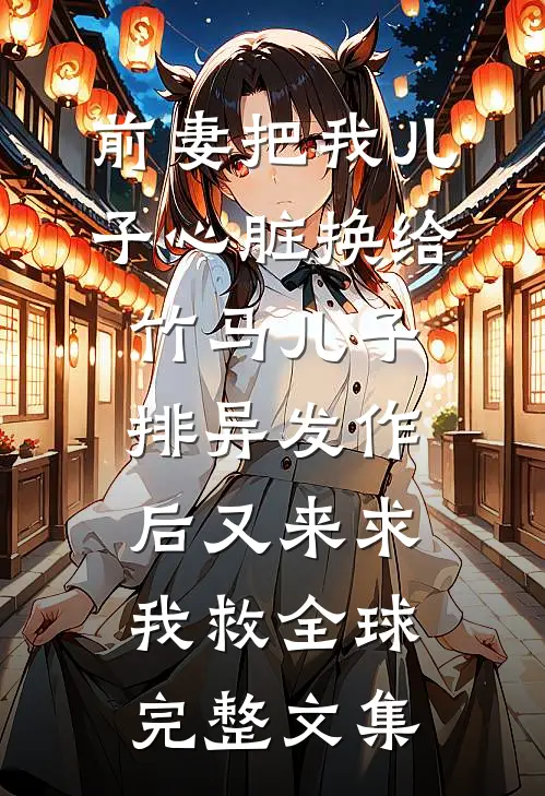 前妻把我儿子心脏换给竹马儿子，排异发作后又来求我救全球完整文集