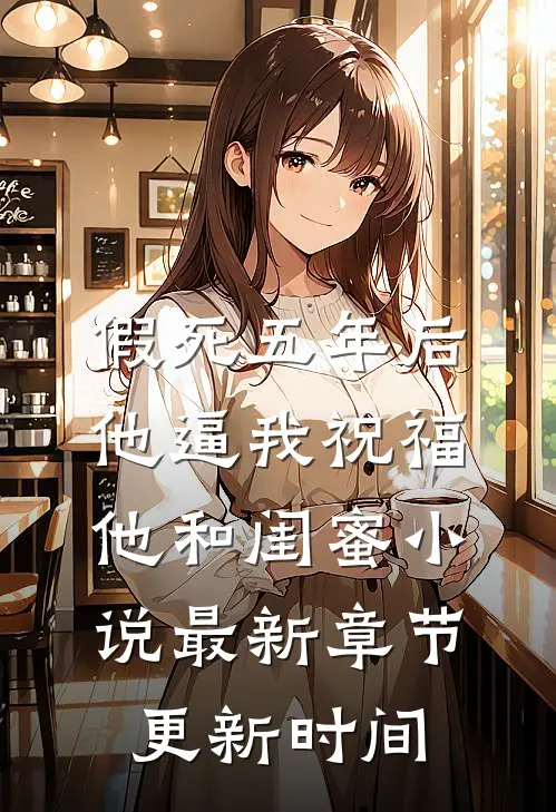 假死五年后,他逼我祝福他和闺蜜小说最新章节更新时间