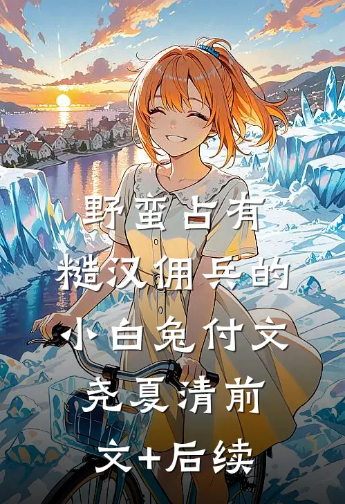 野蛮占有，糙汉佣兵的小白兔付文尧夏清前文+后续
