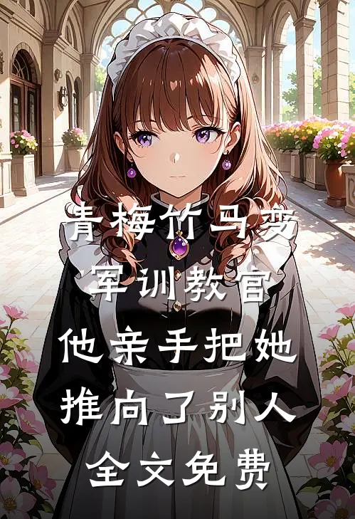 青梅竹马变军训教官，他亲手把她推向了别人全文免费