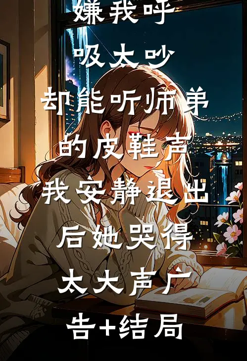 嫌我呼吸太吵，却能听师弟的皮鞋声，我安静退出后她哭得太大声广告+结局