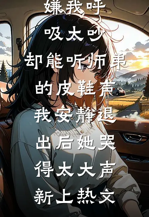 嫌我呼吸太吵，却能听师弟的皮鞋声，我安静退出后她哭得太大声新上热文