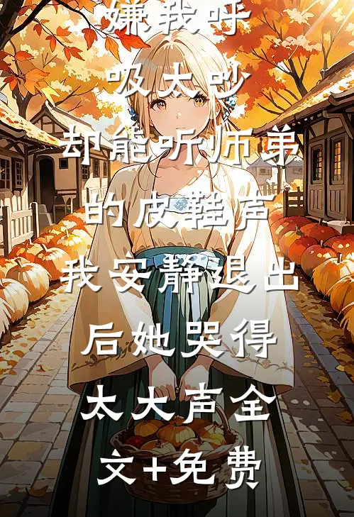 嫌我呼吸太吵，却能听师弟的皮鞋声，我安静退出后她哭得太大声全文+免费