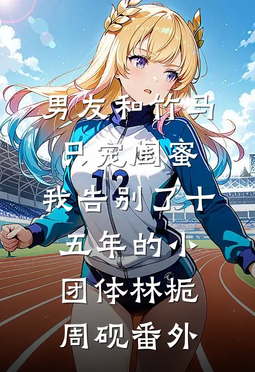 男友和竹马只宠闺蜜，我告别了十五年的小团体林栀周砚番外