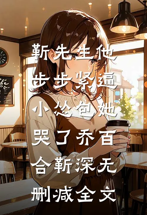 靳先生他步步紧逼，小怂包她哭了乔百合靳深无删减全文