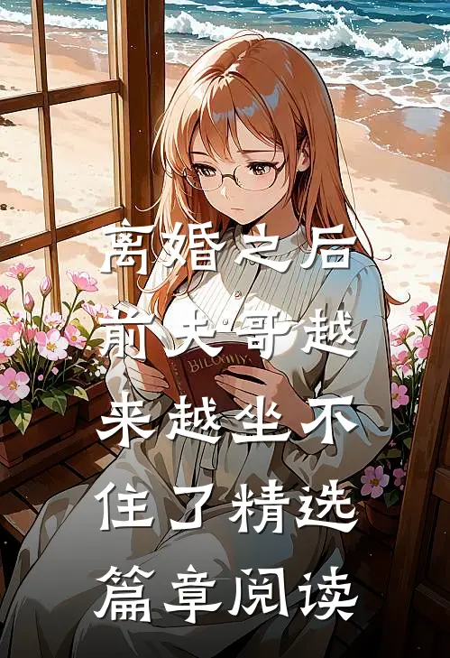离婚之后，前夫哥越来越坐不住了精选篇章阅读