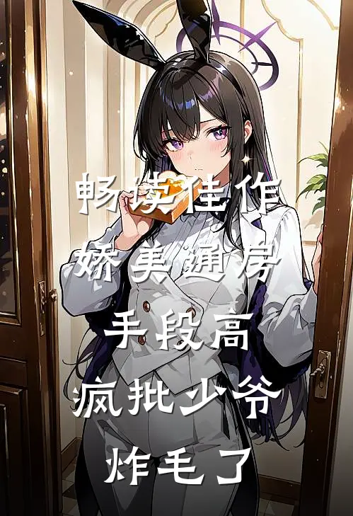 畅读佳作娇美通房手段高，疯批少爷炸毛了