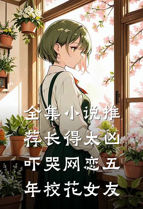全集小说推荐长得太凶，吓哭网恋五年校花女友