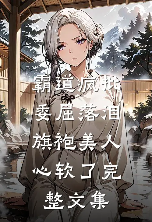 霸道疯批委屈落泪，旗袍美人心软了完整文集