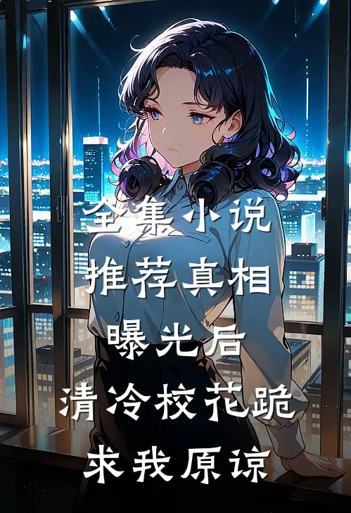 全集小说推荐真相曝光后，清冷校花跪求我原谅