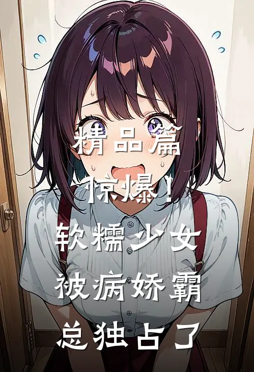 精品篇惊爆！软糯少女被病娇霸总独占了