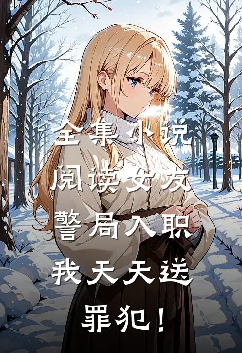 全集小说阅读女友警局入职，我天天送罪犯！