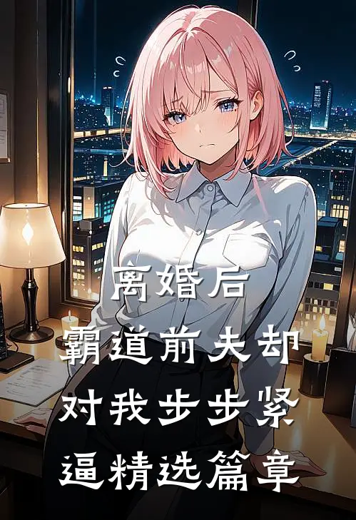 离婚后，霸道前夫却对我步步紧逼精选篇章