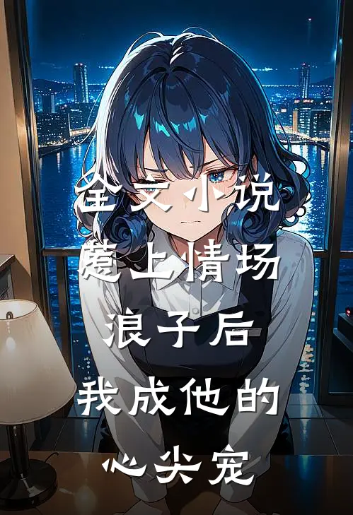 全文小说惹上情场浪子后，我成他的心尖宠