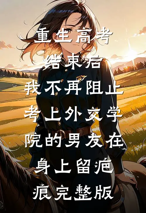 重生高考结束后，我不再阻止考上外交学院的男友在身上留疤痕完整版